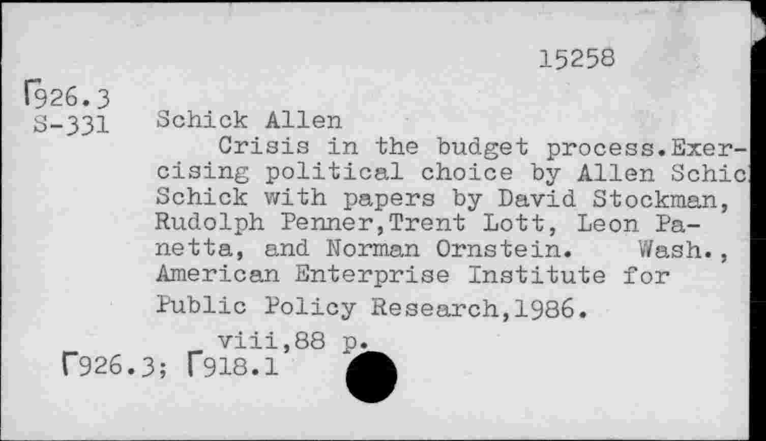 ﻿15258
1926.3 S-331
Schick Allen
Crisis in the budget process.Exercising political choice by Allen Schic Schick with papers by David Stockman, Rudolph Penner,Trent Lott, Leon Panetta, and Norman Ornstein. Wash., American Enterprise Institute for Public Policy Research,1986.
viii,88 p.
C926.3; T918.1	4